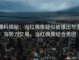 爆料揭秘：当红偶像疑似被爆出与多方势力交易，当红偶像组合男团