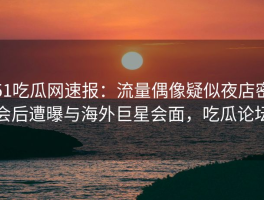 51吃瓜网速报：流量偶像疑似夜店密会后遭曝与海外巨星会面，吃瓜论坛