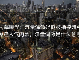 内幕曝光：流量偶像疑似被指控暗中操控人气内幕，流量偶像是什么意思