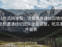 51吃瓜网速报：流量偶像疑似因情感危机遭遇经纪团队全面调整，吃瓜事件最新