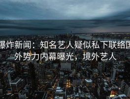 爆炸新闻：知名艺人疑似私下联络国外势力内幕曝光，境外艺人