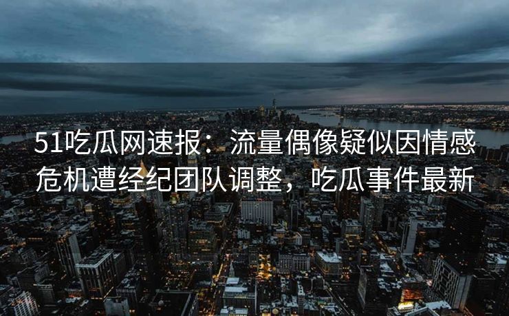 51吃瓜网速报：流量偶像疑似因情感危机遭经纪团队调整，吃瓜事件最新