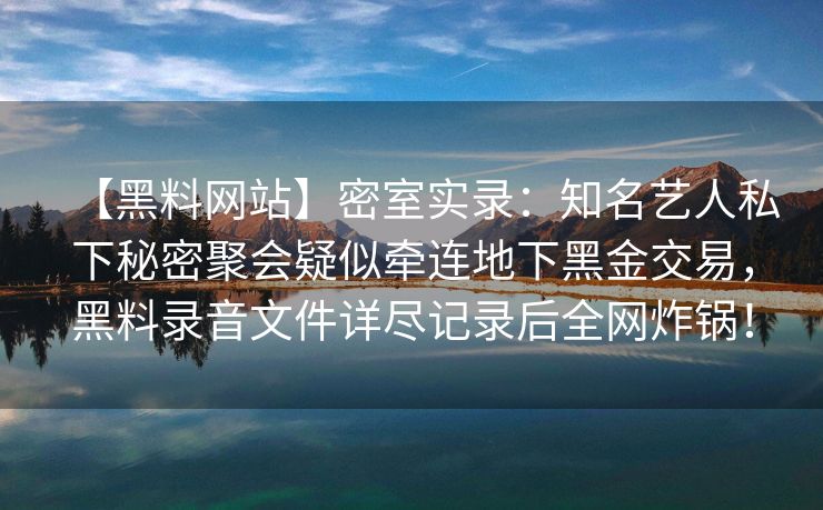 【黑料网站】密室实录：知名艺人私下秘密聚会疑似牵连地下黑金交易，黑料录音文件详尽记录后全网炸锅！