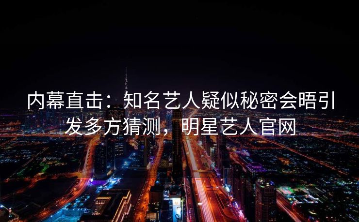 内幕直击：知名艺人疑似秘密会晤引发多方猜测，明星艺人官网