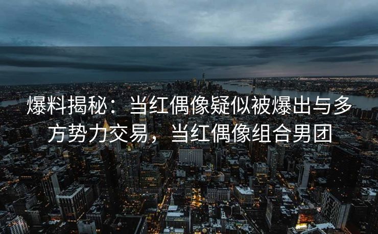 爆料揭秘：当红偶像疑似被爆出与多方势力交易，当红偶像组合男团