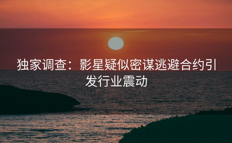 独家调查：影星疑似密谋逃避合约引发行业震动