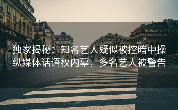 独家揭秘：知名艺人疑似被控暗中操纵媒体话语权内幕，多名艺人被警告