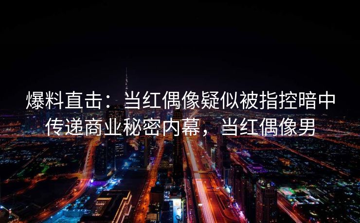 爆料直击：当红偶像疑似被指控暗中传递商业秘密内幕，当红偶像男