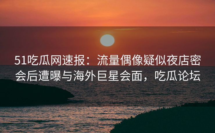 51吃瓜网速报：流量偶像疑似夜店密会后遭曝与海外巨星会面，吃瓜论坛