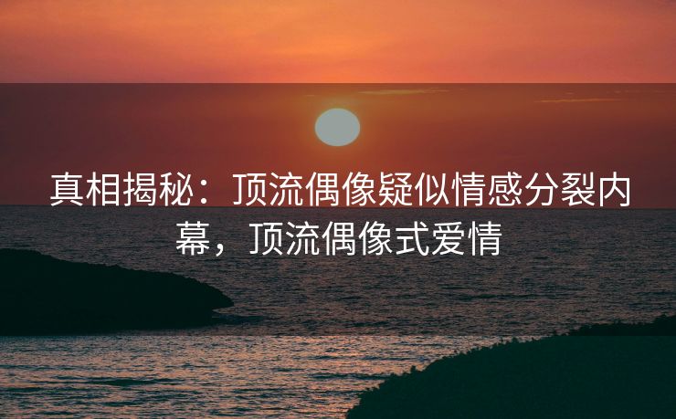 真相揭秘：顶流偶像疑似情感分裂内幕，顶流偶像式爱情