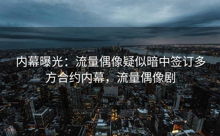 内幕曝光：流量偶像疑似暗中签订多方合约内幕，流量偶像剧