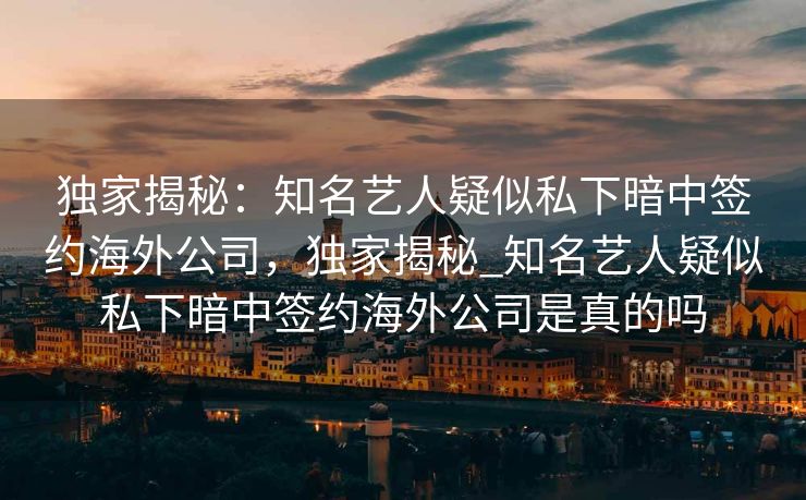 独家揭秘：知名艺人疑似私下暗中签约海外公司，独家揭秘_知名艺人疑似私下暗中签约海外公司是真的吗