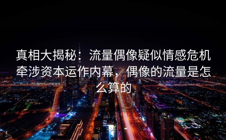 真相大揭秘：流量偶像疑似情感危机牵涉资本运作内幕，偶像的流量是怎么算的