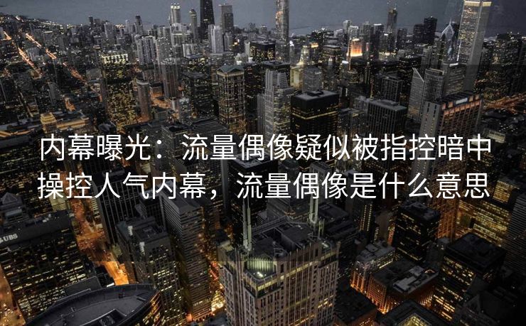 内幕曝光：流量偶像疑似被指控暗中操控人气内幕，流量偶像是什么意思