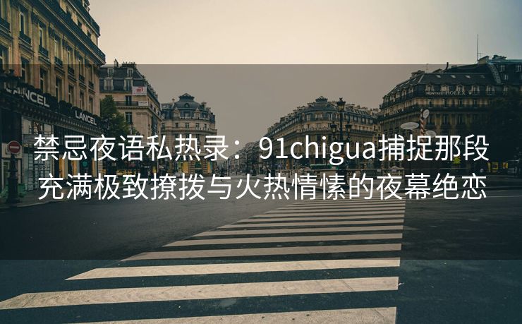 禁忌夜语私热录：91chigua捕捉那段充满极致撩拨与火热情愫的夜幕绝恋