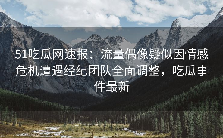 51吃瓜网速报：流量偶像疑似因情感危机遭遇经纪团队全面调整，吃瓜事件最新