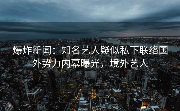 爆炸新闻：知名艺人疑似私下联络国外势力内幕曝光，境外艺人