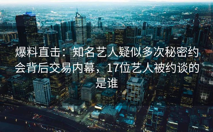 爆料直击：知名艺人疑似多次秘密约会背后交易内幕，17位艺人被约谈的是谁