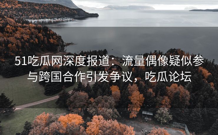 51吃瓜网深度报道：流量偶像疑似参与跨国合作引发争议，吃瓜论坛