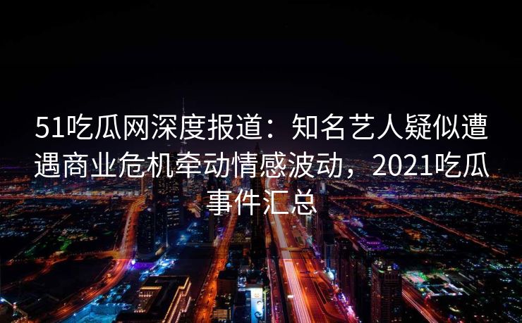 51吃瓜网深度报道：知名艺人疑似遭遇商业危机牵动情感波动，2021吃瓜事件汇总