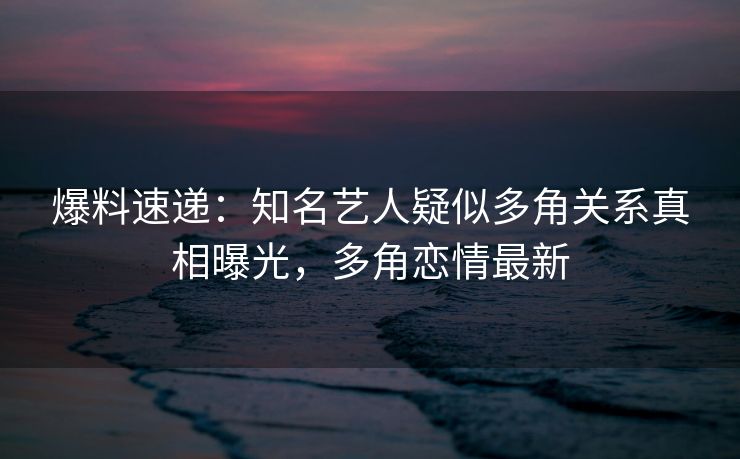 爆料速递：知名艺人疑似多角关系真相曝光，多角恋情最新