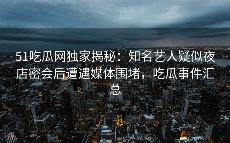 51吃瓜网独家揭秘：知名艺人疑似夜店密会后遭遇媒体围堵，吃瓜事件汇总